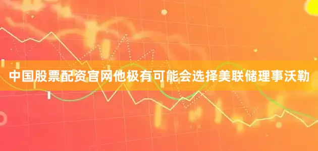 中国股票配资官网他极有可能会选择美联储理事沃勒
