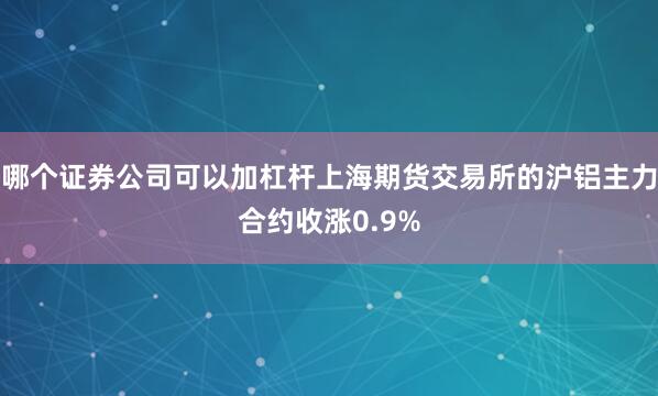 哪个证券公司可以加杠杆上海期货交易所的沪铝主力合约收涨0.9%