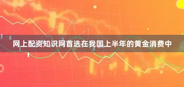 网上配资知识网首选在我国上半年的黄金消费中