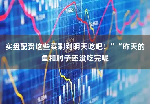 实盘配资这些菜剩到明天吃吧！”“昨天的鱼和肘子还没吃完呢