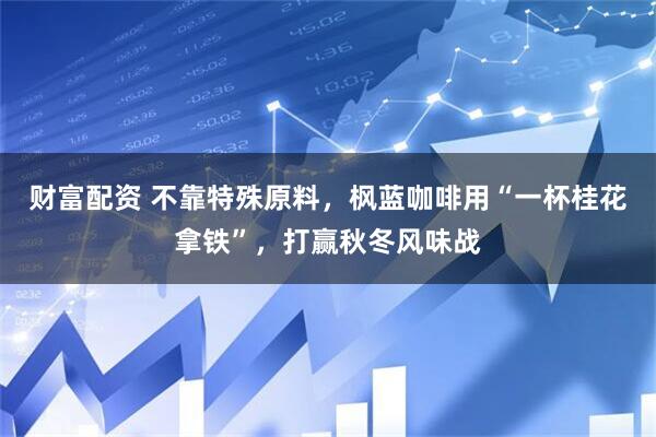 财富配资 不靠特殊原料，枫蓝咖啡用“一杯桂花拿铁”，打赢秋冬风味战