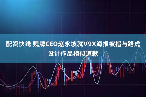 配资快线 魏牌CEO赵永坡就V9X海报被指与路虎设计作品相似道歉