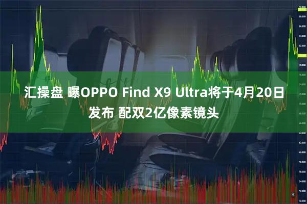 汇操盘 曝OPPO Find X9 Ultra将于4月20日发布 配双2亿像素镜头