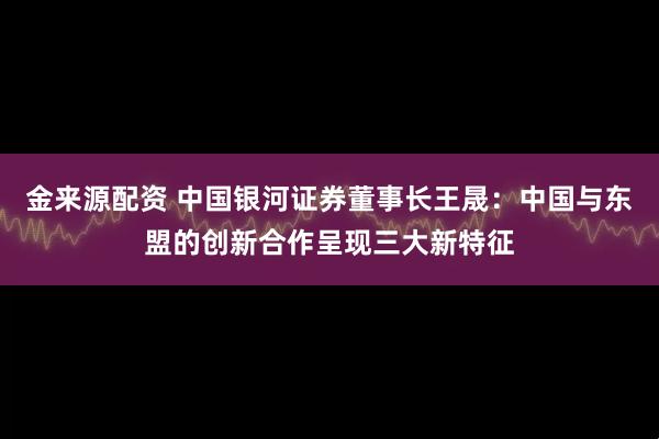 金来源配资 中国银河证券董事长王晟：中国与东盟的创新合作呈现三大新特征