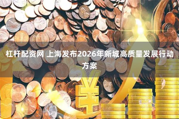 杠杆配资网 上海发布2026年新城高质量发展行动方案