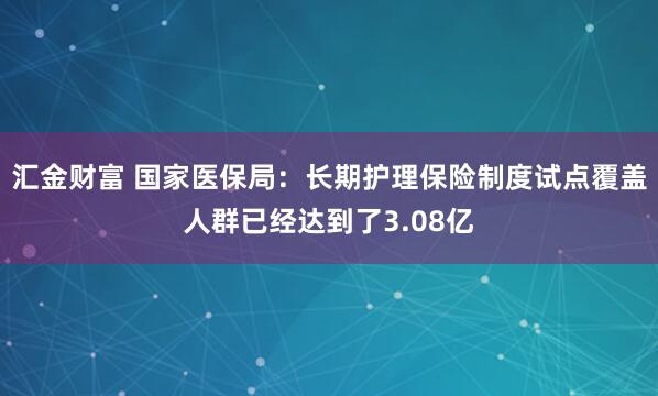 汇金财富 国家医保局：长期护理保险制度试点覆盖人群已经达到了3.08亿