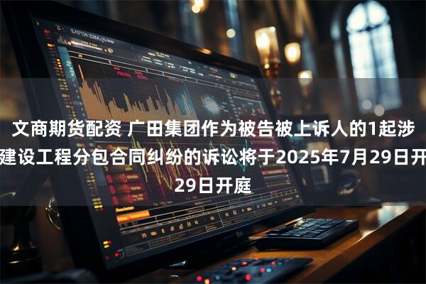 文商期货配资 广田集团作为被告被上诉人的1起涉及建设工程分包合同纠纷的诉讼将于2025年7月29日开庭