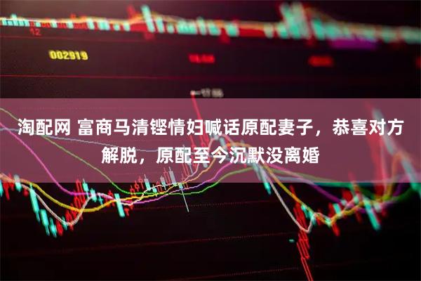 淘配网 富商马清铿情妇喊话原配妻子，恭喜对方解脱，原配至今沉默没离婚