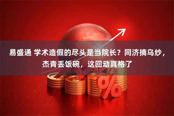 易盛通 学术造假的尽头是当院长？同济摘乌纱，杰青丢饭碗，这回动真格了