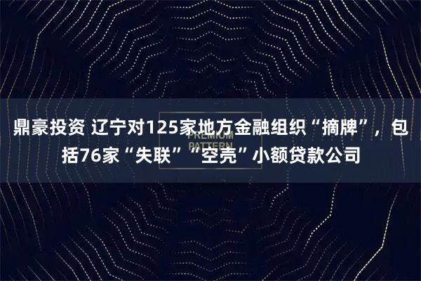 鼎豪投资 辽宁对125家地方金融组织“摘牌”,包括76家“失联”“空壳”小额贷款公司