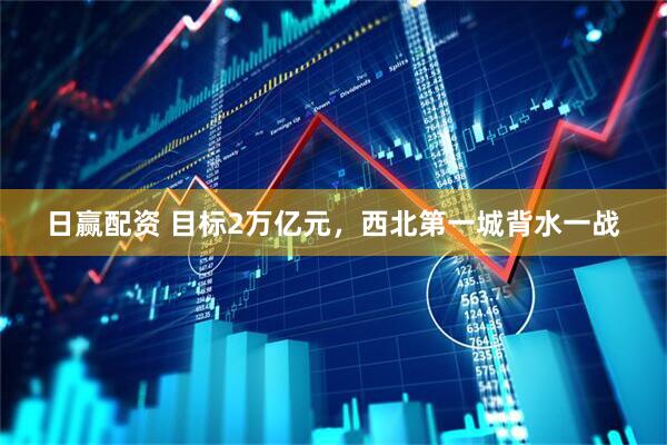 日赢配资 目标2万亿元，西北第一城背水一战