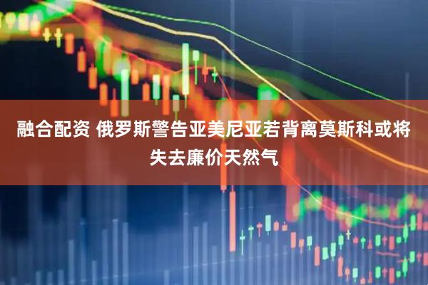 融合配资 俄罗斯警告亚美尼亚若背离莫斯科或将失去廉价天然气