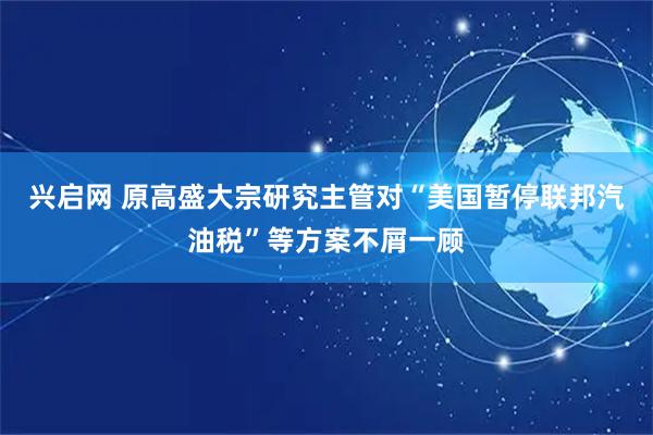 兴启网 原高盛大宗研究主管对“美国暂停联邦汽油税”等方案不屑一顾