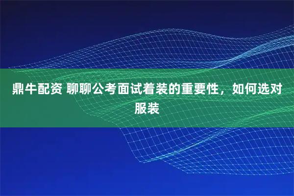 鼎牛配资 聊聊公考面试着装的重要性，如何选对服装