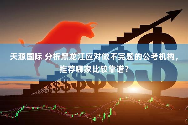 天源国际 分析黑龙江应对做不完题的公考机构，推荐哪家比较靠谱？
