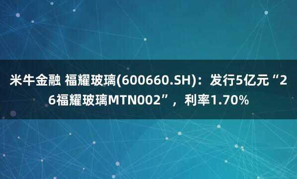 米牛金融 福耀玻璃(600660.SH)：发行5亿元“26福耀玻璃MTN002”，利率1.70%
