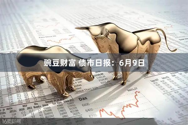 豌豆财富 债市日报：6月9日