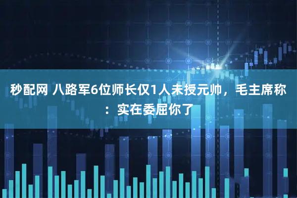 秒配网 八路军6位师长仅1人未授元帅，毛主席称：实在委屈你了