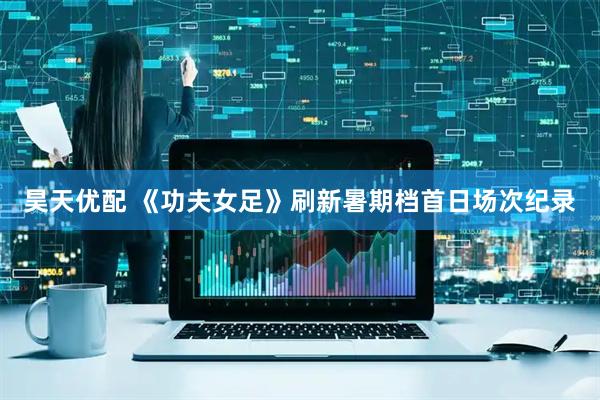 昊天优配 《功夫女足》刷新暑期档首日场次纪录