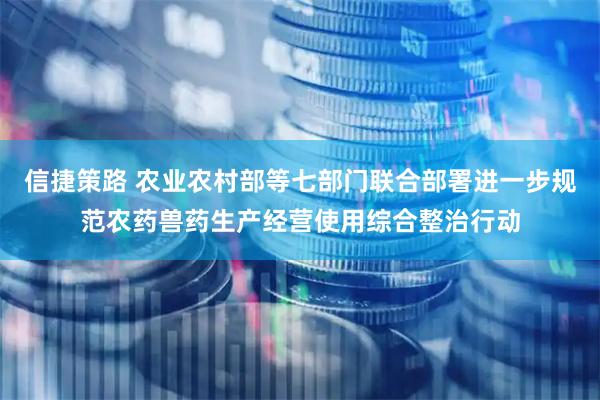 信捷策路 农业农村部等七部门联合部署进一步规范农药兽药生产经营使用综合整治行动