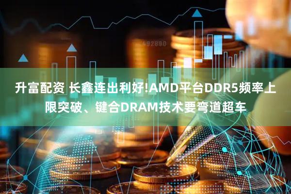 升富配资 长鑫连出利好!AMD平台DDR5频率上限突破、键合DRAM技术要弯道超车