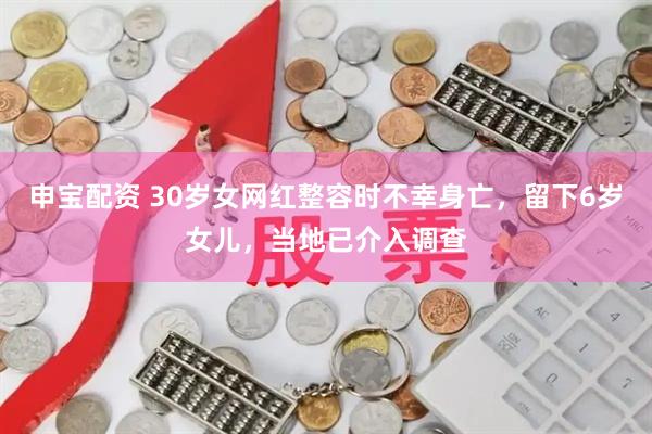 申宝配资 30岁女网红整容时不幸身亡，留下6岁女儿，当地已介入调查
