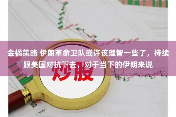 金橘策略 伊朗革命卫队或许该理智一些了，持续跟美国对抗下去，对于当下的伊朗来说