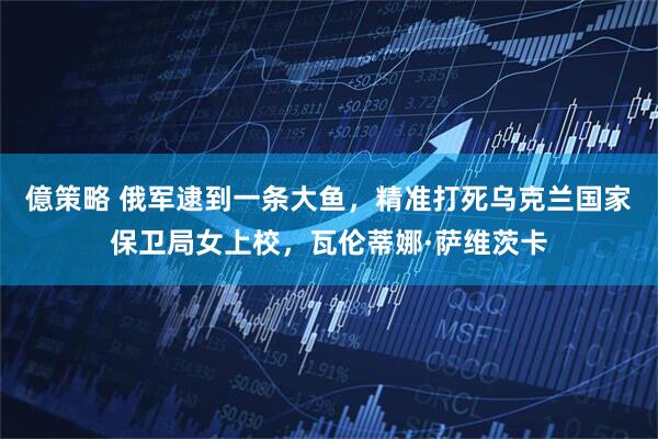 億策略 俄军逮到一条大鱼，精准打死乌克兰国家保卫局女上校，瓦伦蒂娜·萨维茨卡