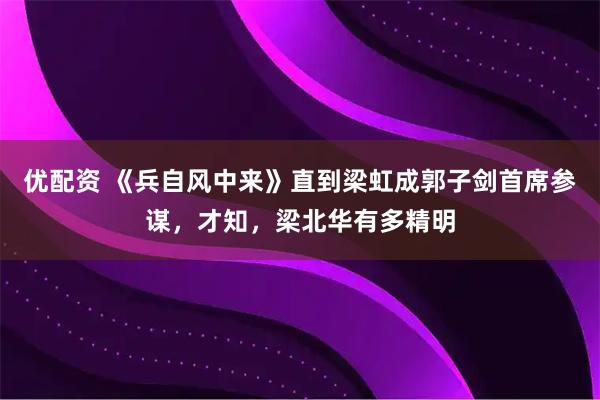 优配资 《兵自风中来》直到梁虹成郭子剑首席参谋，才知，梁北华有多精明