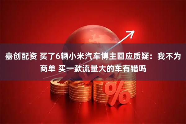 嘉创配资 买了6辆小米汽车博主回应质疑：我不为商单 买一款流量大的车有错吗