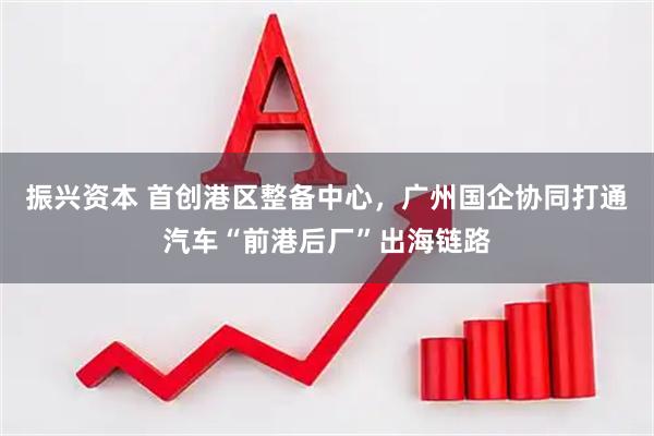 振兴资本 首创港区整备中心，广州国企协同打通汽车“前港后厂”出海链路