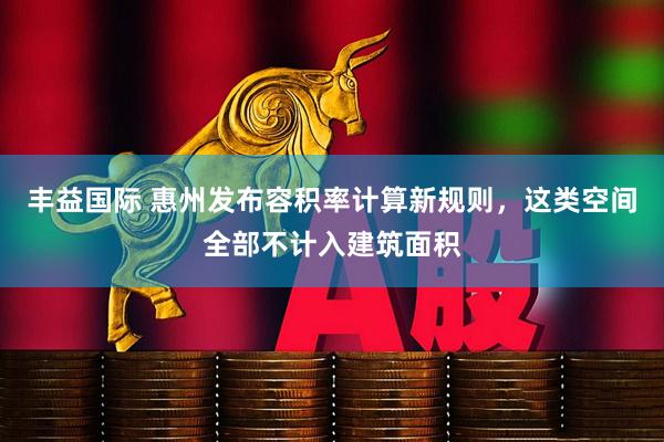 丰益国际 惠州发布容积率计算新规则，这类空间全部不计入建筑面积