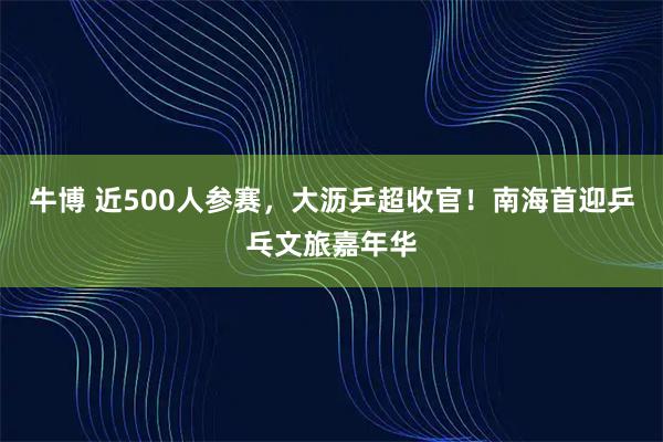牛博 近500人参赛，大沥乒超收官！南海首迎乒乓文旅嘉年华