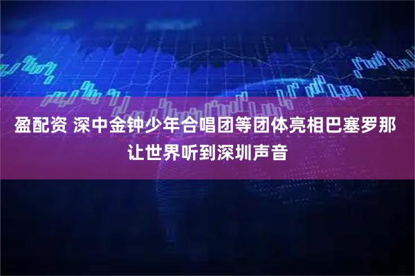 盈配资 深中金钟少年合唱团等团体亮相巴塞罗那 让世界听到深圳声音