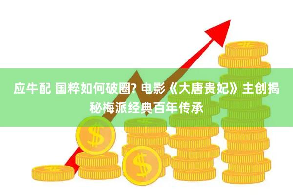 应牛配 国粹如何破圈? 电影《大唐贵妃》主创揭秘梅派经典百年传承