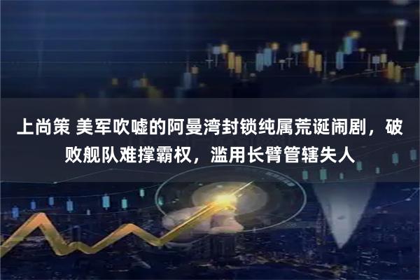 上尚策 美军吹嘘的阿曼湾封锁纯属荒诞闹剧，破败舰队难撑霸权，滥用长臂管辖失人